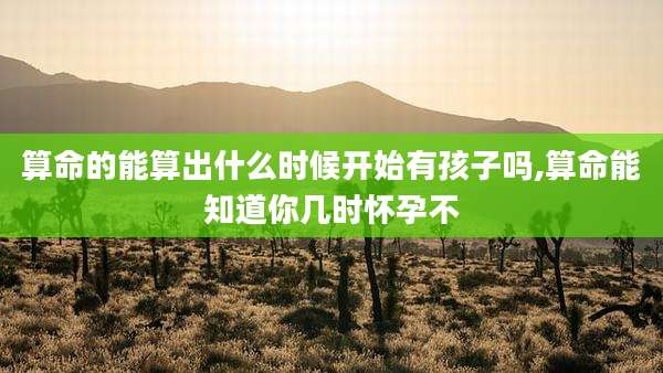 算命的能算出什么时候开始有孩子吗,算命能知道你几时怀孕不