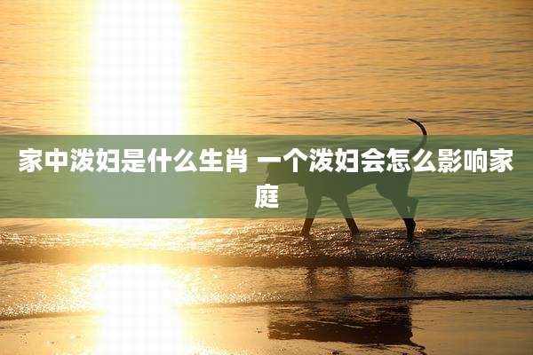 家中泼妇是什么生肖 一个泼妇会怎么影响家庭