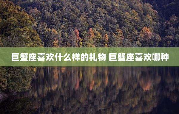 巨蟹座喜欢什么样的礼物 巨蟹座喜欢哪种