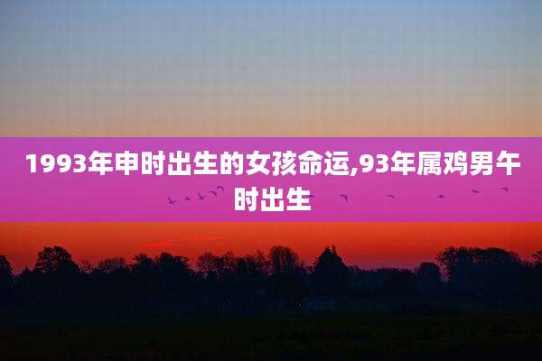 1993年申时出生的女孩命运,93年属鸡男午时出生