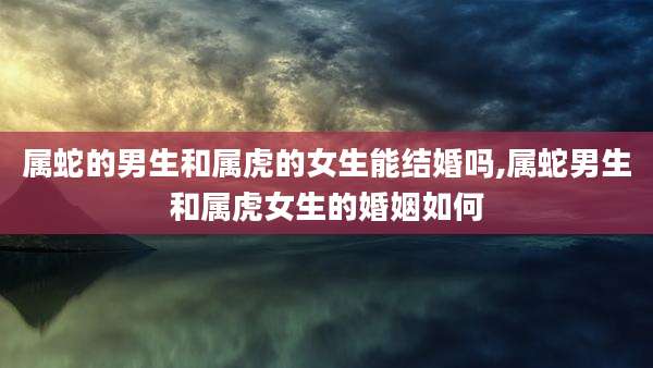 属蛇的男生和属虎的女生能结婚吗,属蛇男生和属虎女生的婚姻如何