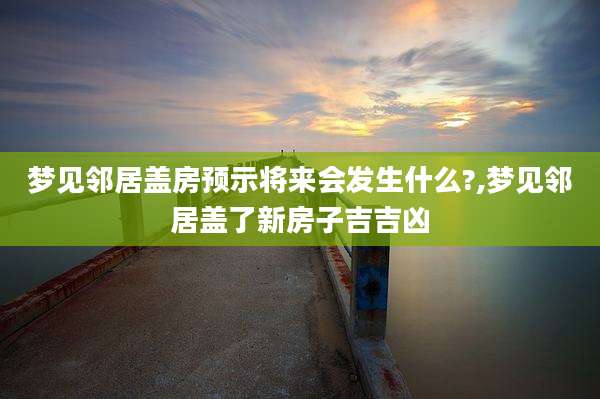 梦见邻居盖房预示将来会发生什么?,梦见邻居盖了新房子吉吉凶