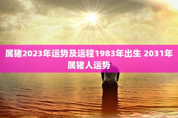 属猪2023年运势及运程1983年出生 2031年属猪人运势