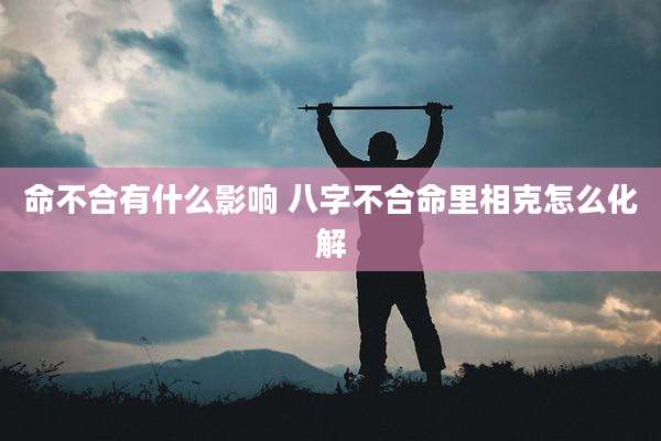 命不合有什么影响 八字不合命里相克怎么化解