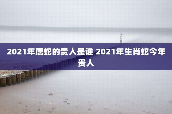 2021年属蛇的贵人是谁 2021年生肖蛇今年贵人
