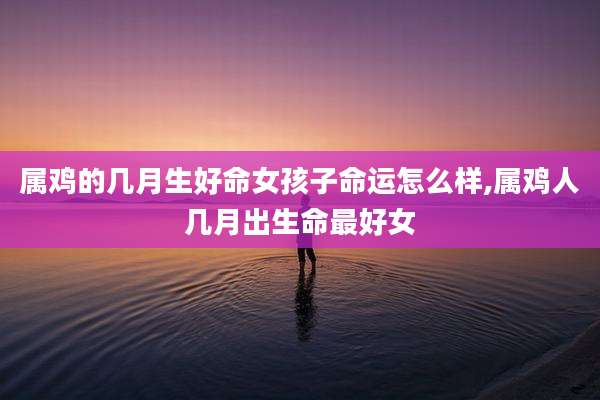 属鸡的几月生好命女孩子命运怎么样,属鸡人几月出生命最好女