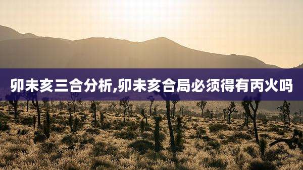 卯未亥三合分析,卯未亥合局必须得有丙火吗