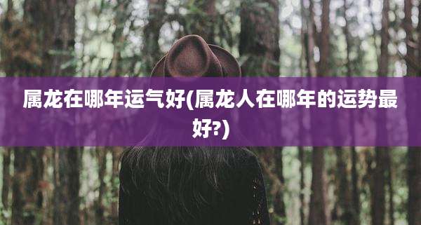 属龙在哪年运气好(属龙人在哪年的运势最好?)