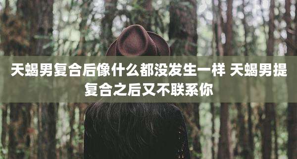 天蝎男复合后像什么都没发生一样 天蝎男提复合之后又不联系你