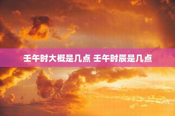 壬午时大概是几点 壬午时辰是几点