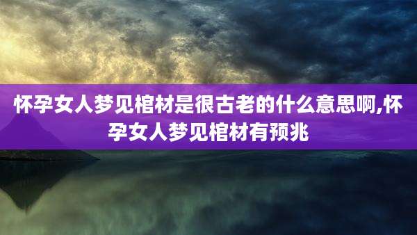 怀孕女人梦见棺材是很古老的什么意思啊,怀孕女人梦见棺材有预兆