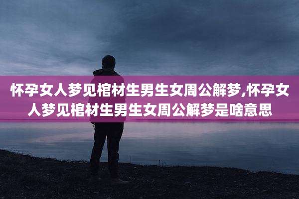 怀孕女人梦见棺材生男生女周公解梦,怀孕女人梦见棺材生男生女周公解梦是啥意思