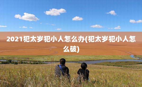 2021犯太岁犯小人怎么办(犯太岁犯小人怎么破)