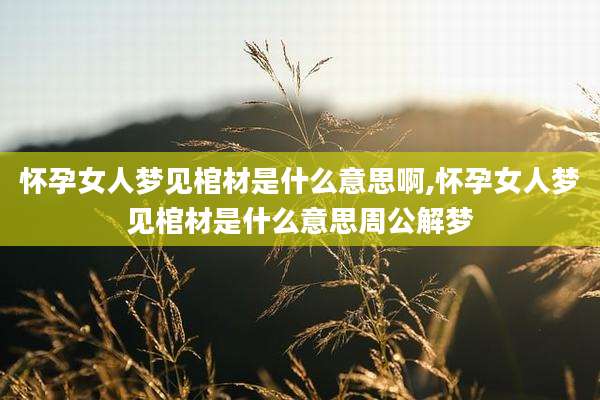 怀孕女人梦见棺材是什么意思啊,怀孕女人梦见棺材是什么意思周公解梦