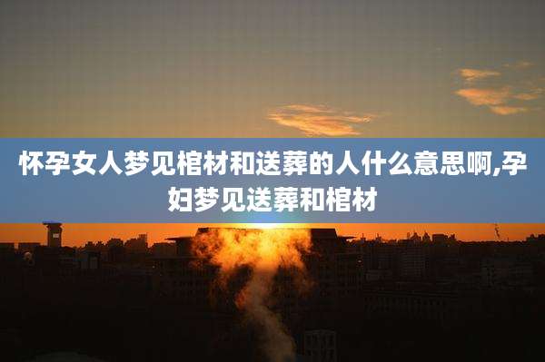 怀孕女人梦见棺材和送葬的人什么意思啊,孕妇梦见送葬和棺材