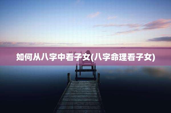 如何从八字中看子女(八字命理看子女)