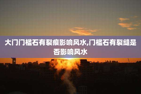 大门门槛石有裂痕影响风水,门槛石有裂缝是否影响风水