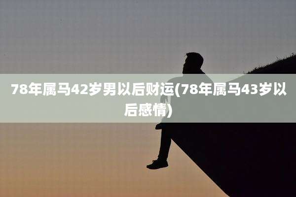 78年属马42岁男以后财运(78年属马43岁以后感情)