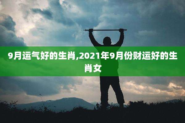 9月运气好的生肖,2021年9月份财运好的生肖女