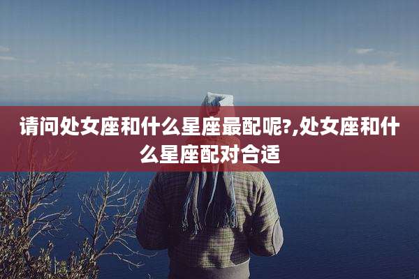 请问处女座和什么星座最配呢?,处女座和什么星座配对合适