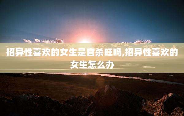 招异性喜欢的女生是官杀旺吗,招异性喜欢的女生怎么办