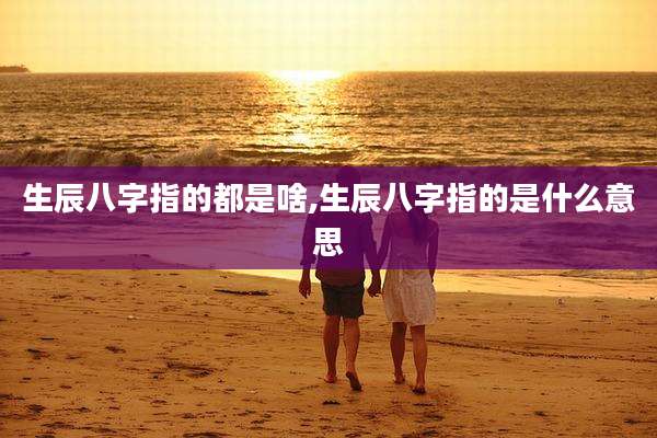 生辰八字指的都是啥,生辰八字指的是什么意思