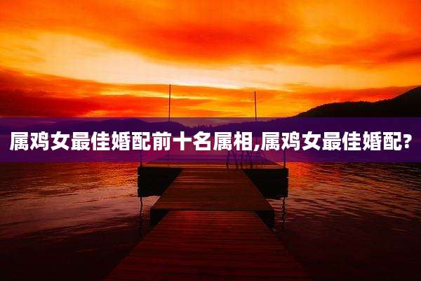 属鸡女最佳婚配前十名属相,属鸡女最佳婚配?