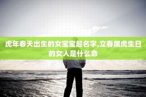虎年春天出生的女宝宝起名字,立春属虎生日的女人是什么命