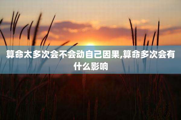 算命太多次会不会动自己因果,算命多次会有什么影响