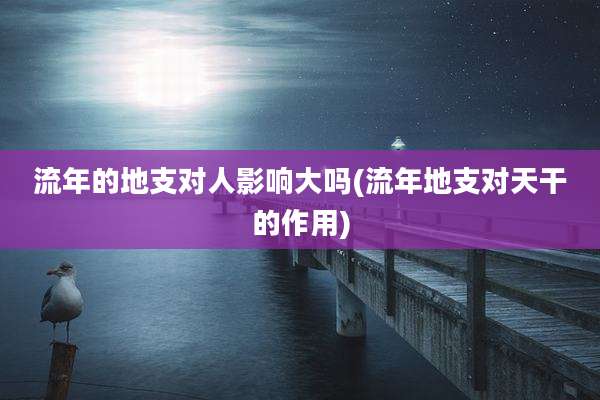 流年的地支对人影响大吗(流年地支对天干的作用)