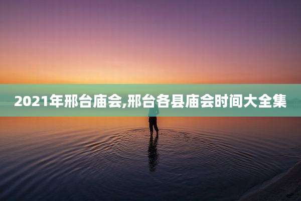 2021年邢台庙会,邢台各县庙会时间大全集