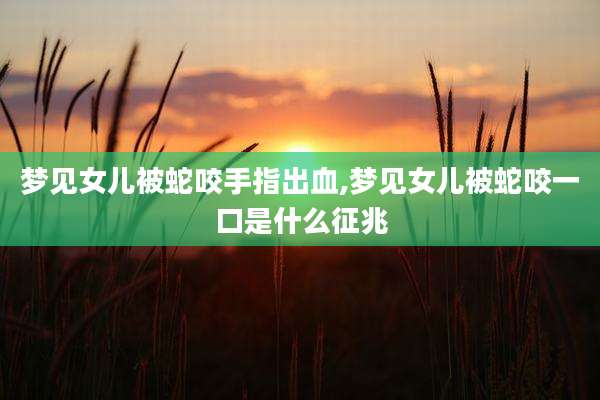 梦见女儿被蛇咬手指出血,梦见女儿被蛇咬一口是什么征兆