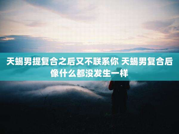 天蝎男提复合之后又不联系你 天蝎男复合后像什么都没发生一样