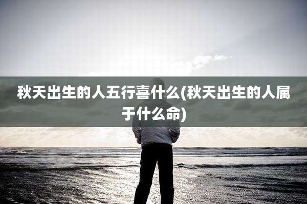 秋天出生的人五行喜什么(秋天出生的人属于什么命)