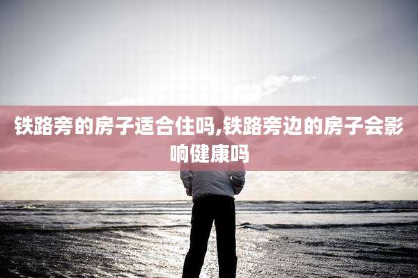 铁路旁的房子适合住吗,铁路旁边的房子会影响健康吗