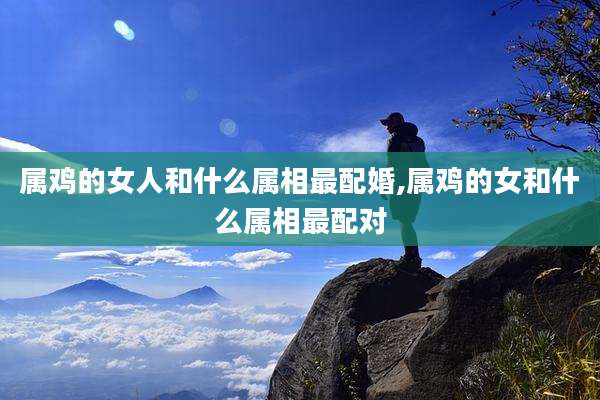 属鸡的女人和什么属相最配婚,属鸡的女和什么属相最配对