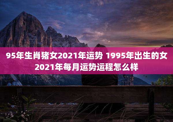 95年生肖猪女2021年运势 1995年出生的女2021年每月运势运程怎么样