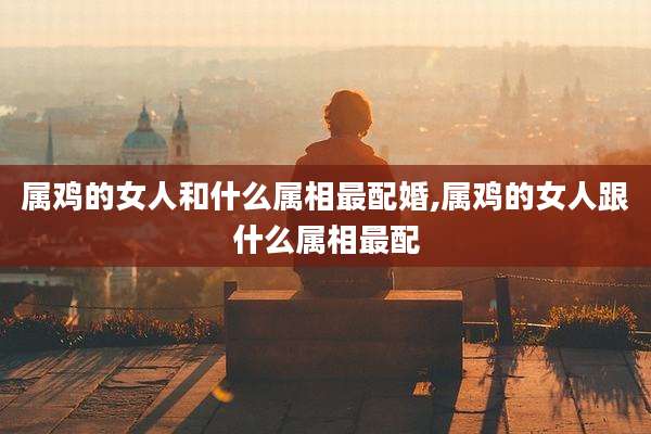 属鸡的女人和什么属相最配婚,属鸡的女人跟什么属相最配