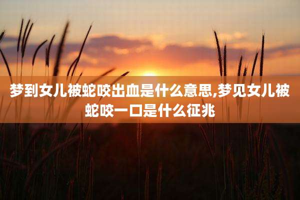 梦到女儿被蛇咬出血是什么意思,梦见女儿被蛇咬一口是什么征兆