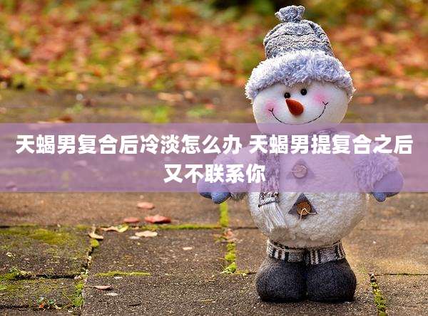 天蝎男复合后冷淡怎么办 天蝎男提复合之后又不联系你