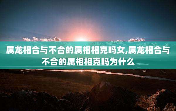 属龙相合与不合的属相相克吗女,属龙相合与不合的属相相克吗为什么