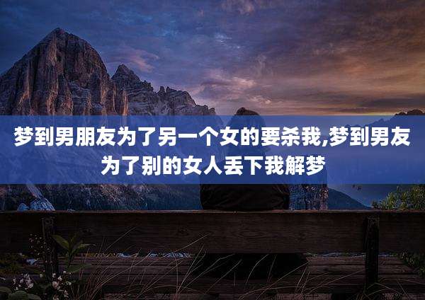 梦到男朋友为了另一个女的要杀我,梦到男友为了别的女人丢下我解梦