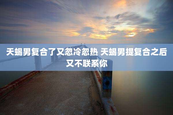 天蝎男复合了又忽冷忽热 天蝎男提复合之后又不联系你
