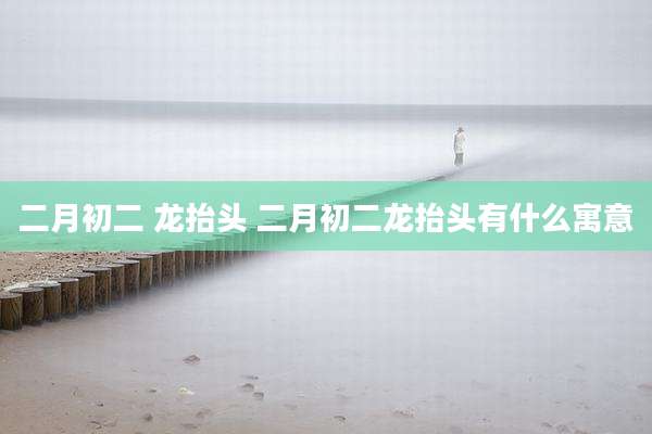 二月初二 龙抬头 二月初二龙抬头有什么寓意