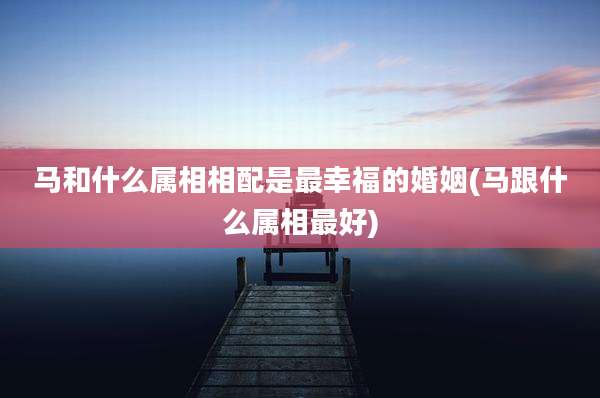 马和什么属相相配是最幸福的婚姻(马跟什么属相最好)