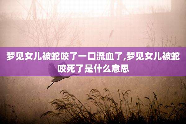 梦见女儿被蛇咬了一口流血了,梦见女儿被蛇咬死了是什么意思
