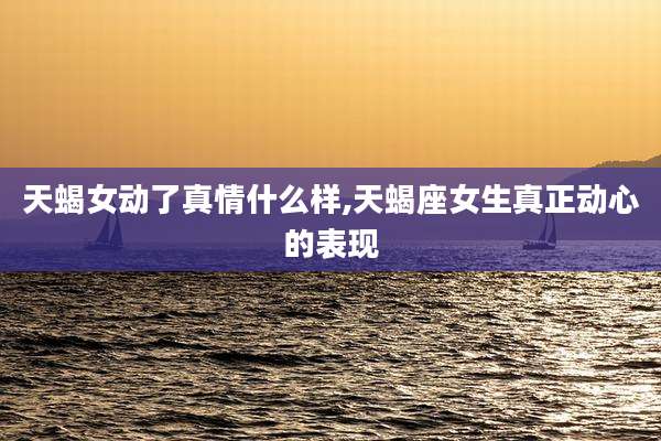 天蝎女动了真情什么样,天蝎座女生真正动心的表现