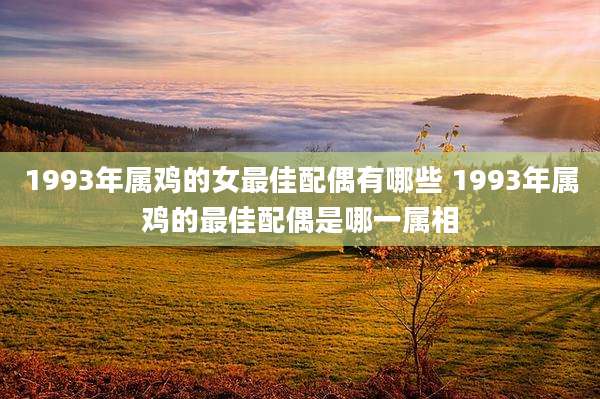 1993年属鸡的女最佳配偶有哪些 1993年属鸡的最佳配偶是哪一属相
