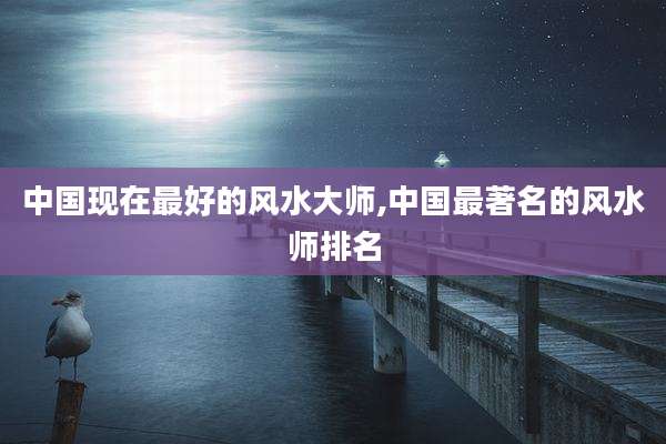 中国现在最好的风水大师,中国最著名的风水师排名