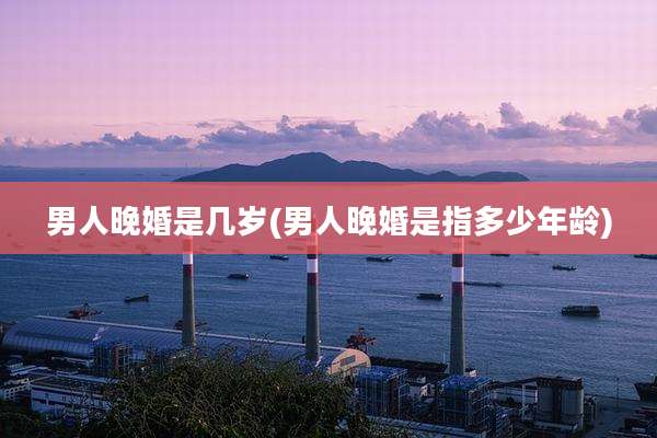 男人晚婚是几岁(男人晚婚是指多少年龄)